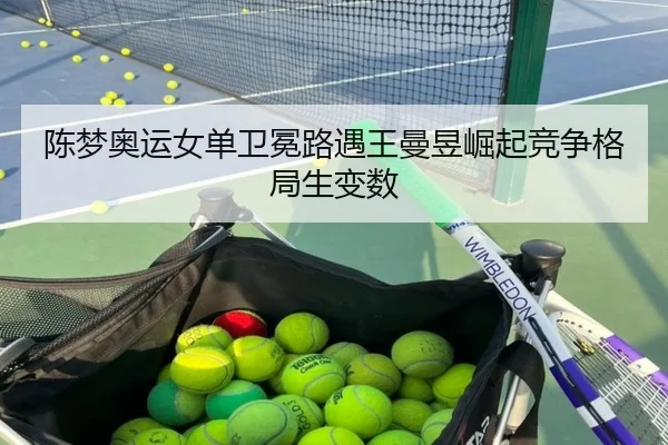 陈梦奥运女单卫冕路遇王曼昱崛起竞争格局生变数