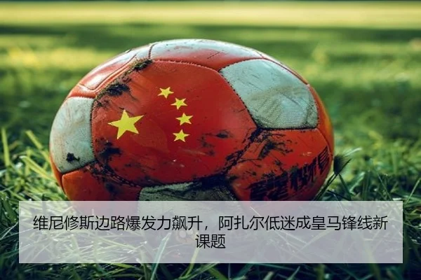 维尼修斯边路爆发力飙升，阿扎尔低迷成皇马锋线新课题