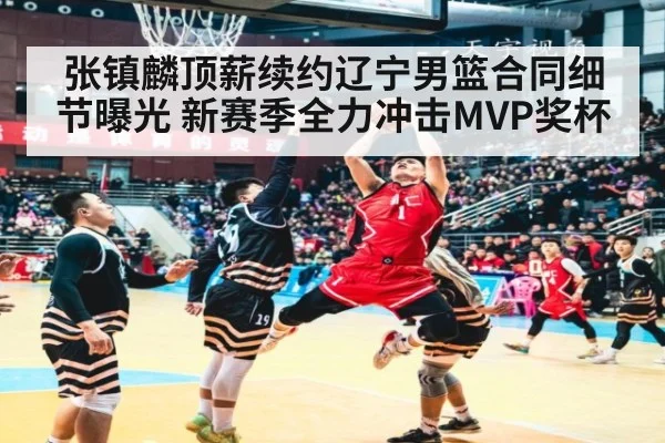 张镇麟顶薪续约辽宁男篮合同细节曝光 新赛季全力冲击MVP奖杯