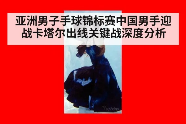 亚洲男子手球锦标赛中国男手迎战卡塔尔出线关键战深度分析